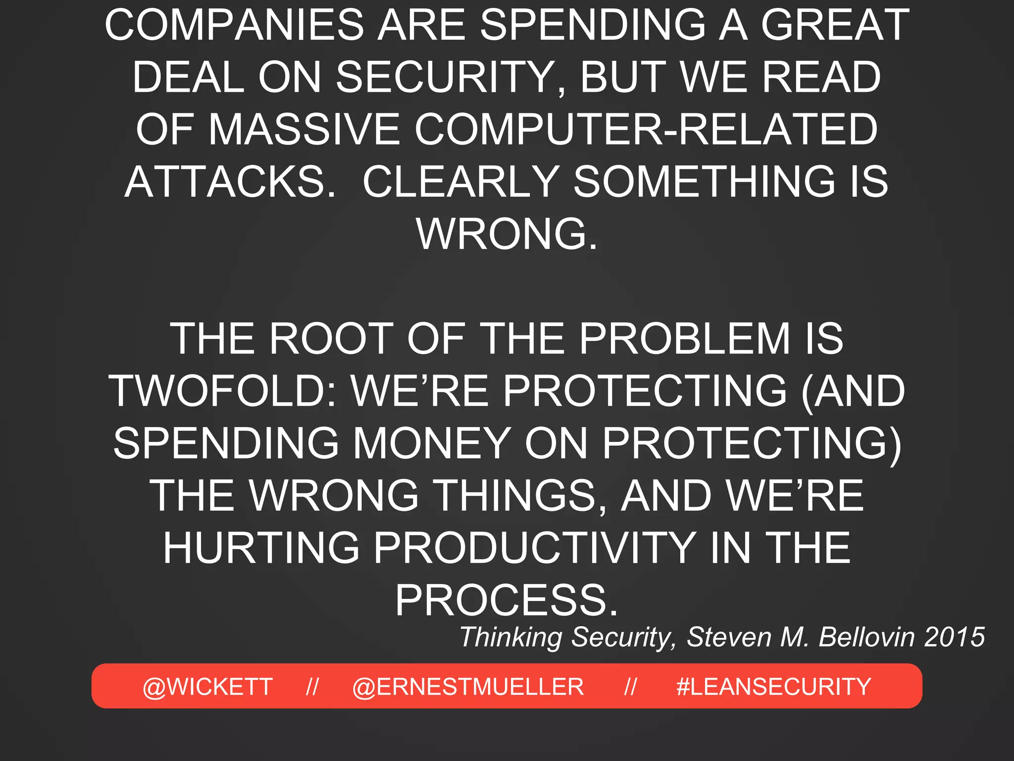 @WICKETT // @ERNESTMUELLER // #LEANSECURITY
COMPANIES ARE SPENDING A GREAT
DEAL ON SECURITY, BUT WE READ
OF MASSIVE COMPUTER-RELATED
ATTACKS. CLEARLY SOMETHING IS
WRONG.
THE ROOT OF THE PROBLEM IS
TWOFOLD: WE’RE PROTECTING (AND
SPENDING MONEY ON PROTECTING)
THE WRONG THINGS, AND WE’RE
HURTING PRODUCTIVITY IN THE
PROCESS.
Thinking Security, Steven M. Bellovin 2015
 