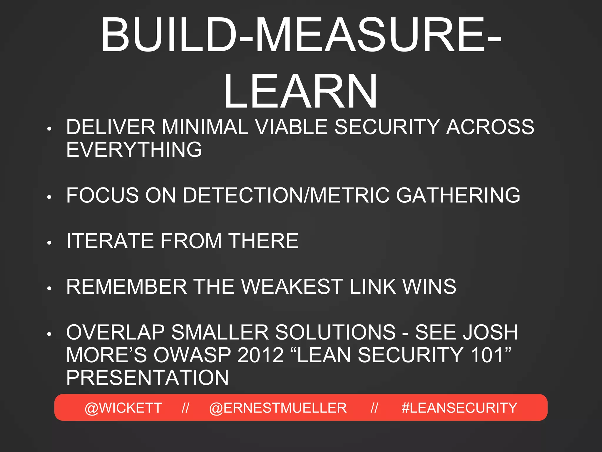 @WICKETT // @ERNESTMUELLER // #LEANSECURITY
BUILD-MEASURE-
LEARN
• DELIVER MINIMAL VIABLE SECURITY ACROSS
EVERYTHING
• FOCUS ON DETECTION/METRIC GATHERING
• ITERATE FROM THERE
• REMEMBER THE WEAKEST LINK WINS
• OVERLAP SMALLER SOLUTIONS - SEE JOSH
MORE’S OWASP 2012 “LEAN SECURITY 101”
PRESENTATION
 