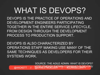 @WICKETT // @ERNESTMUELLER // #LEANSECURITY
WHAT IS DEVOPS?
DEVOPS IS THE PRACTICE OF OPERATIONS AND
DEVELOPMENT ENGINEERS PARTICIPATING
TOGETHER IN THE ENTIRE SERVICE LIFECYCLE,
FROM DESIGN THROUGH THE DEVELOPMENT
PROCESS TO PRODUCTION SUPPORT.
DEVOPS IS ALSO CHARACTERIZED BY
OPERATIONS STAFF MAKING USE MANY OF THE
SAME TECHNIQUES AS DEVELOPERS FOR THEIR
SYSTEMS WORK.
SOURCE: THE AGILE ADMIN: WHAT IS DEVOPS?
HTTP://THEAGILEADMIN.COM/WHAT-IS-DEVOPS/
 