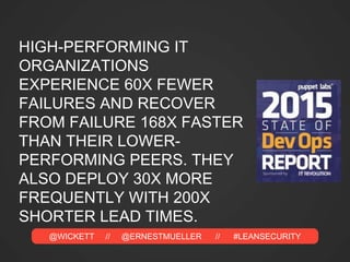 @WICKETT // @ERNESTMUELLER // #LEANSECURITY
HIGH-PERFORMING IT
ORGANIZATIONS
EXPERIENCE 60X FEWER
FAILURES AND RECOVER
FROM FAILURE 168X FASTER
THAN THEIR LOWER-
PERFORMING PEERS. THEY
ALSO DEPLOY 30X MORE
FREQUENTLY WITH 200X
SHORTER LEAD TIMES.
 