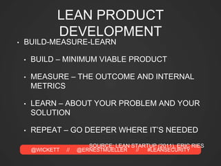@WICKETT // @ERNESTMUELLER // #LEANSECURITY
LEAN PRODUCT
DEVELOPMENT
• BUILD-MEASURE-LEARN
• BUILD – MINIMUM VIABLE PRODUCT
• MEASURE – THE OUTCOME AND INTERNAL
METRICS
• LEARN – ABOUT YOUR PROBLEM AND YOUR
SOLUTION
• REPEAT – GO DEEPER WHERE IT’S NEEDED
SOURCE: LEAN STARTUP (2011), ERIC RIES
 