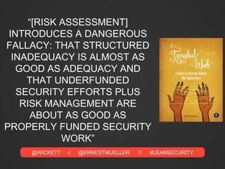 @WICKETT // @ERNESTMUELLER // #LEANSECURITY
“[RISK ASSESSMENT]
INTRODUCES A DANGEROUS
FALLACY: THAT STRUCTURED
INADEQUACY IS ALMOST AS
GOOD AS ADEQUACY AND
THAT UNDERFUNDED
SECURITY EFFORTS PLUS
RISK MANAGEMENT ARE
ABOUT AS GOOD AS
PROPERLY FUNDED SECURITY
WORK”
 