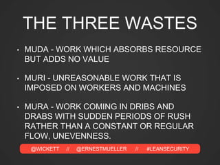 @WICKETT // @ERNESTMUELLER // #LEANSECURITY
THE THREE WASTES
• MUDA - WORK WHICH ABSORBS RESOURCE
BUT ADDS NO VALUE
• MURI - UNREASONABLE WORK THAT IS
IMPOSED ON WORKERS AND MACHINES
• MURA - WORK COMING IN DRIBS AND
DRABS WITH SUDDEN PERIODS OF RUSH
RATHER THAN A CONSTANT OR REGULAR
FLOW, UNEVENNESS.
 