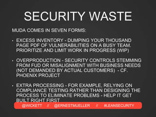 @WICKETT // @ERNESTMUELLER // #LEANSECURITY
SECURITY WASTE
MUDA COMES IN SEVEN FORMS:
• EXCESS INVENTORY - DUMPING YOUR THOUSAND
PAGE PDF OF VULNERABILITIES ON A BUSY TEAM.
PRIORITIZE AND LIMIT WORK IN PROGRESS (WIP)
• OVERPRODUCTION - SECURITY CONTROLS STEMMING
FROM FUD OR MISALIGNMENT WITH BUSINESS NEEDS
(NOT DEMANDED BY ACTUAL CUSTOMERS) - CF.
PHOENIX PROJECT
• EXTRA PROCESSING - FOR EXAMPLE, RELYING ON
COMPLIANCE TESTING RATHER THAN DESIGNING THE
PROCESS TO ELIMINATE PROBLEMS - HELP IT GET
BUILT RIGHT FIRST
 