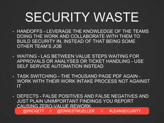 @WICKETT // @ERNESTMUELLER // #LEANSECURITY
SECURITY WASTE
• HANDOFFS - LEVERAGE THE KNOWLEDGE OF THE TEAMS
DOING THE WORK AND COLLABORATE WITH THEM TO
BUILD SECURITY IN, INSTEAD OF THAT BEING SOME
OTHER TEAM’S JOB
• WAITING - LAG BETWEEN VALUE STEPS WAITING FOR
APPROVALS OR ANALYSES OR TICKET HANDLING - USE
SELF SERVICE AUTOMATION INSTEAD
• TASK SWITCHING - THE THOUSAND PAGE PDF AGAIN -
WORK WITH THEIR WORK INTAKE PROCESS NOT AGAINST
IT
• DEFECTS - FALSE POSITIVES AND FALSE NEGATIVES AND
JUST PLAIN UNIMPORTANT FINDINGS YOU REPORT
CAUSING ZERO-VALUE REWORK
 