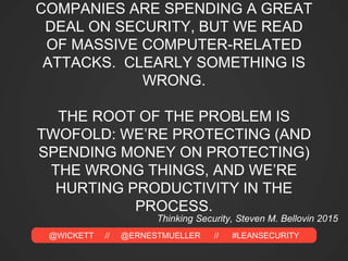 @WICKETT // @ERNESTMUELLER // #LEANSECURITY
COMPANIES ARE SPENDING A GREAT
DEAL ON SECURITY, BUT WE READ
OF MASSIVE COMPUTER-RELATED
ATTACKS. CLEARLY SOMETHING IS
WRONG.
THE ROOT OF THE PROBLEM IS
TWOFOLD: WE’RE PROTECTING (AND
SPENDING MONEY ON PROTECTING)
THE WRONG THINGS, AND WE’RE
HURTING PRODUCTIVITY IN THE
PROCESS.
Thinking Security, Steven M. Bellovin 2015
 