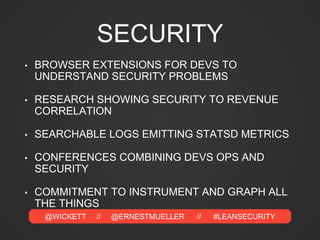 @WICKETT // @ERNESTMUELLER // #LEANSECURITY
SECURITY
• BROWSER EXTENSIONS FOR DEVS TO
UNDERSTAND SECURITY PROBLEMS
• RESEARCH SHOWING SECURITY TO REVENUE
CORRELATION
• SEARCHABLE LOGS EMITTING STATSD METRICS
• CONFERENCES COMBINING DEVS OPS AND
SECURITY
• COMMITMENT TO INSTRUMENT AND GRAPH ALL
THE THINGS
 