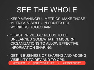 @WICKETT // @ERNESTMUELLER // #LEANSECURITY
SEE THE WHOLE
• KEEP MEANINGFUL METRICS, MAKE THOSE
METRICS VISIBLE - IN CONTEXT OF
WORKERS’ TOOLCHAIN
• “LEAST PRIVILEGE” NEEDS TO BE
UNLEARNED SOMEWHAT IN MODERN
ORGANIZATIONS TO ALLOW EFFECTIVE
INFORMATION SHARING
• GET IN BUSINESS OF SHARING AND ADDING
VISIBILITY TO DEV AND TO OPS.
 