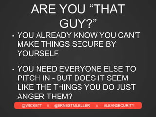 @WICKETT // @ERNESTMUELLER // #LEANSECURITY
ARE YOU “THAT
GUY?”
• YOU ALREADY KNOW YOU CAN’T
MAKE THINGS SECURE BY
YOURSELF
• YOU NEED EVERYONE ELSE TO
PITCH IN - BUT DOES IT SEEM
LIKE THE THINGS YOU DO JUST
ANGER THEM?
 