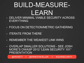@WICKETT // @ERNESTMUELLER // #LEANSECURITY
BUILD-MEASURE-
LEARN
• DELIVER MINIMAL VIABLE SECURITY ACROSS
EVERYTHING
• FOCUS ON DETECTION/METRIC GATHERING
• ITERATE FROM THERE
• REMEMBER THE WEAKEST LINK WINS
• OVERLAP SMALLER SOLUTIONS - SEE JOSH
MORE’S OWASP 2012 “LEAN SECURITY 101”
PRESENTATION
 