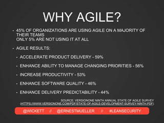 @WICKETT // @ERNESTMUELLER // #LEANSECURITY
WHY AGILE?
• 45% OF ORGANIZATIONS ARE USING AGILE ON A MAJORITY OF
THEIR TEAMS
ONLY 5% ARE NOT USING IT AT ALL
• AGILE RESULTS:
• ACCELERATE PRODUCT DELIVERY - 59%
• ENHANCE ABILITY TO MANAGE CHANGING PRIORITIES - 56%
• INCREASE PRODUCTIVITY - 53%
• ENHANCE SOFTWARE QUALITY - 46%
• ENHANCE DELIVERY PREDICTABILITY - 44%
SOURCE: VERSIONONE NINTH ANNUAL STATE OF AGILE SURVEY
(HTTPS://WWW.VERSIONONE.COM/PDF/STATE-OF-AGILE-DEVELOPMENT-SURVEY-NINTH.PDF)
 