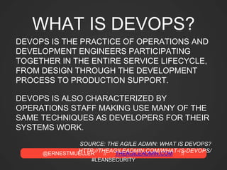 @ERNESTMUELLER // THEAGILEADMIN.COM //
#LEANSECURITY
WHAT IS DEVOPS?
DEVOPS IS THE PRACTICE OF OPERATIONS AND
DEVELOPMENT ENGINEERS PARTICIPATING
TOGETHER IN THE ENTIRE SERVICE LIFECYCLE,
FROM DESIGN THROUGH THE DEVELOPMENT
PROCESS TO PRODUCTION SUPPORT.
DEVOPS IS ALSO CHARACTERIZED BY
OPERATIONS STAFF MAKING USE MANY OF THE
SAME TECHNIQUES AS DEVELOPERS FOR THEIR
SYSTEMS WORK.
SOURCE: THE AGILE ADMIN: WHAT IS DEVOPS?
HTTP://THEAGILEADMIN.COM/WHAT-IS-DEVOPS/
 