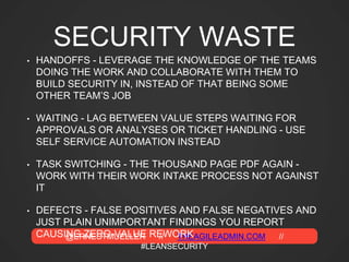 @ERNESTMUELLER // THEAGILEADMIN.COM //
#LEANSECURITY
SECURITY WASTE
• HANDOFFS - LEVERAGE THE KNOWLEDGE OF THE TEAMS
DOING THE WORK AND COLLABORATE WITH THEM TO
BUILD SECURITY IN, INSTEAD OF THAT BEING SOME
OTHER TEAM’S JOB
• WAITING - LAG BETWEEN VALUE STEPS WAITING FOR
APPROVALS OR ANALYSES OR TICKET HANDLING - USE
SELF SERVICE AUTOMATION INSTEAD
• TASK SWITCHING - THE THOUSAND PAGE PDF AGAIN -
WORK WITH THEIR WORK INTAKE PROCESS NOT AGAINST
IT
• DEFECTS - FALSE POSITIVES AND FALSE NEGATIVES AND
JUST PLAIN UNIMPORTANT FINDINGS YOU REPORT
CAUSING ZERO-VALUE REWORK
 