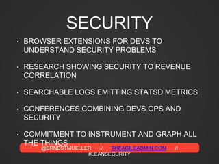 @ERNESTMUELLER // THEAGILEADMIN.COM //
#LEANSECURITY
SECURITY
• BROWSER EXTENSIONS FOR DEVS TO
UNDERSTAND SECURITY PROBLEMS
• RESEARCH SHOWING SECURITY TO REVENUE
CORRELATION
• SEARCHABLE LOGS EMITTING STATSD METRICS
• CONFERENCES COMBINING DEVS OPS AND
SECURITY
• COMMITMENT TO INSTRUMENT AND GRAPH ALL
THE THINGS
 