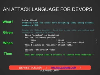 @ERNESTMUELLER // THEAGILEADMIN.COM //
#LEANSECURITY
@slow @final
Feature: Look for cross site scripting (xss) using arachni
against a URL
Scenario: Using arachni, look for cross site scripting and
verify no issues are found
Given "arachni" is installed
And the following profile:
| name | value |
| url | http://localhost:8008 |
When I launch an "arachni" attack with:
"""
arachni —check=xss* <url>
"""
Then the output should contain "0 issues were detected."
Given
When
Then
What?
AN ATTACK LANGUAGE FOR DEVOPS
 