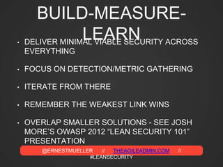 @ERNESTMUELLER // THEAGILEADMIN.COM //
#LEANSECURITY
BUILD-MEASURE-
LEARN• DELIVER MINIMAL VIABLE SECURITY ACROSS
EVERYTHING
• FOCUS ON DETECTION/METRIC GATHERING
• ITERATE FROM THERE
• REMEMBER THE WEAKEST LINK WINS
• OVERLAP SMALLER SOLUTIONS - SEE JOSH
MORE’S OWASP 2012 “LEAN SECURITY 101”
PRESENTATION
 