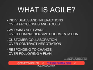 @ERNESTMUELLER // THEAGILEADMIN.COM //
#LEANSECURITY
WHAT IS AGILE?
• INDIVIDUALS AND INTERACTIONS
OVER PROCESSES AND TOOLS
• WORKING SOFTWARE
OVER COMPREHENSIVE DOCUMENTATION
• CUSTOMER COLLABORATION
OVER CONTRACT NEGOTIATION
• RESPONDING TO CHANGE
OVER FOLLOWING A PLAN
SOURCE: THE AGILE MANIFESTO
(HTTP://WWW.AGILEMANIFESTO.ORG/)
 