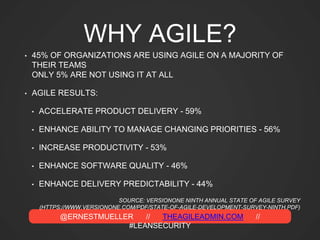 @ERNESTMUELLER // THEAGILEADMIN.COM //
#LEANSECURITY
WHY AGILE?
• 45% OF ORGANIZATIONS ARE USING AGILE ON A MAJORITY OF
THEIR TEAMS
ONLY 5% ARE NOT USING IT AT ALL
• AGILE RESULTS:
• ACCELERATE PRODUCT DELIVERY - 59%
• ENHANCE ABILITY TO MANAGE CHANGING PRIORITIES - 56%
• INCREASE PRODUCTIVITY - 53%
• ENHANCE SOFTWARE QUALITY - 46%
• ENHANCE DELIVERY PREDICTABILITY - 44%
SOURCE: VERSIONONE NINTH ANNUAL STATE OF AGILE SURVEY
(HTTPS://WWW.VERSIONONE.COM/PDF/STATE-OF-AGILE-DEVELOPMENT-SURVEY-NINTH.PDF)
 