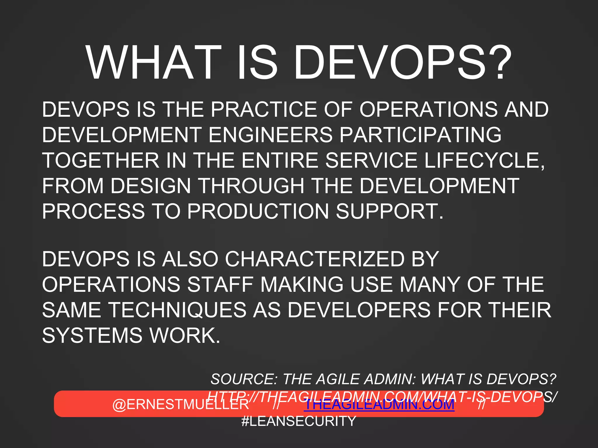 @ERNESTMUELLER // THEAGILEADMIN.COM //
#LEANSECURITY
WHAT IS DEVOPS?
DEVOPS IS THE PRACTICE OF OPERATIONS AND
DEVELOPMENT ENGINEERS PARTICIPATING
TOGETHER IN THE ENTIRE SERVICE LIFECYCLE,
FROM DESIGN THROUGH THE DEVELOPMENT
PROCESS TO PRODUCTION SUPPORT.
DEVOPS IS ALSO CHARACTERIZED BY
OPERATIONS STAFF MAKING USE MANY OF THE
SAME TECHNIQUES AS DEVELOPERS FOR THEIR
SYSTEMS WORK.
SOURCE: THE AGILE ADMIN: WHAT IS DEVOPS?
HTTP://THEAGILEADMIN.COM/WHAT-IS-DEVOPS/
 