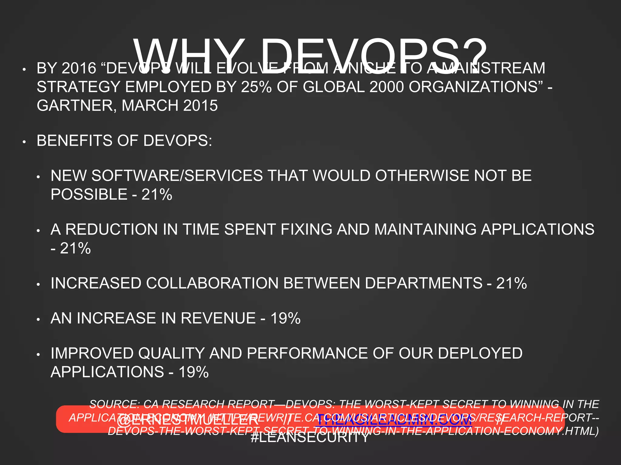 @ERNESTMUELLER // THEAGILEADMIN.COM //
#LEANSECURITY
WHY DEVOPS?• BY 2016 “DEVOPS WILL EVOLVE FROM A NICHE TO A MAINSTREAM
STRATEGY EMPLOYED BY 25% OF GLOBAL 2000 ORGANIZATIONS” -
GARTNER, MARCH 2015
• BENEFITS OF DEVOPS:
• NEW SOFTWARE/SERVICES THAT WOULD OTHERWISE NOT BE
POSSIBLE - 21%
• A REDUCTION IN TIME SPENT FIXING AND MAINTAINING APPLICATIONS
- 21%
• INCREASED COLLABORATION BETWEEN DEPARTMENTS - 21%
• AN INCREASE IN REVENUE - 19%
• IMPROVED QUALITY AND PERFORMANCE OF OUR DEPLOYED
APPLICATIONS - 19%
SOURCE: CA RESEARCH REPORT—DEVOPS: THE WORST-KEPT SECRET TO WINNING IN THE
APPLICATION ECONOMY (HTTP://REWRITE.CA.COM/US/ARTICLES/DEVOPS/RESEARCH-REPORT--
DEVOPS-THE-WORST-KEPT-SECRET-TO-WINNING-IN-THE-APPLICATION-ECONOMY.HTML)
 