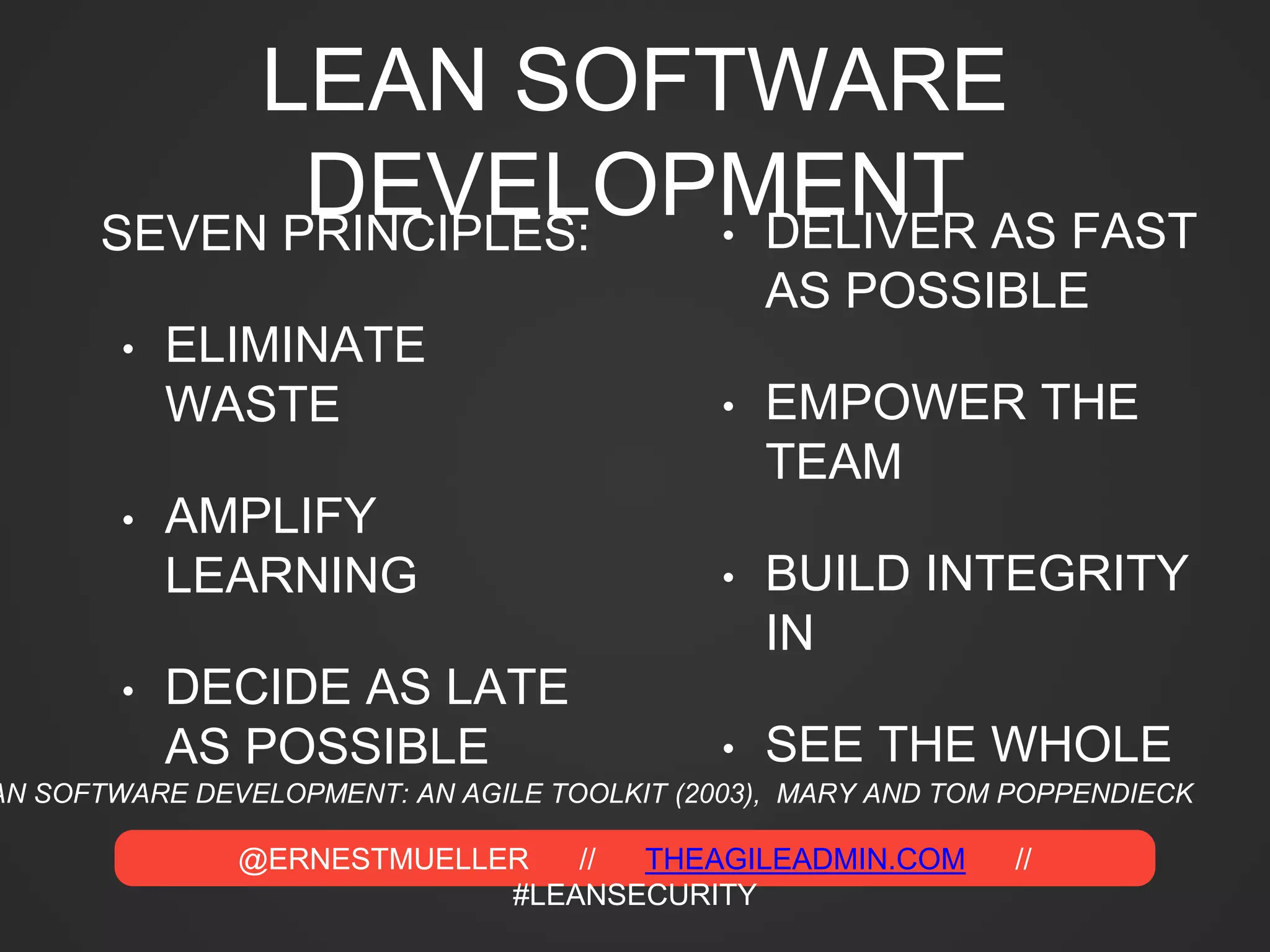@ERNESTMUELLER // THEAGILEADMIN.COM //
#LEANSECURITY
LEAN SOFTWARE
DEVELOPMENTSEVEN PRINCIPLES:
• ELIMINATE
WASTE
• AMPLIFY
LEARNING
• DECIDE AS LATE
AS POSSIBLE
• DELIVER AS FAST
AS POSSIBLE
• EMPOWER THE
TEAM
• BUILD INTEGRITY
IN
• SEE THE WHOLE
AN SOFTWARE DEVELOPMENT: AN AGILE TOOLKIT (2003), MARY AND TOM POPPENDIECK
 