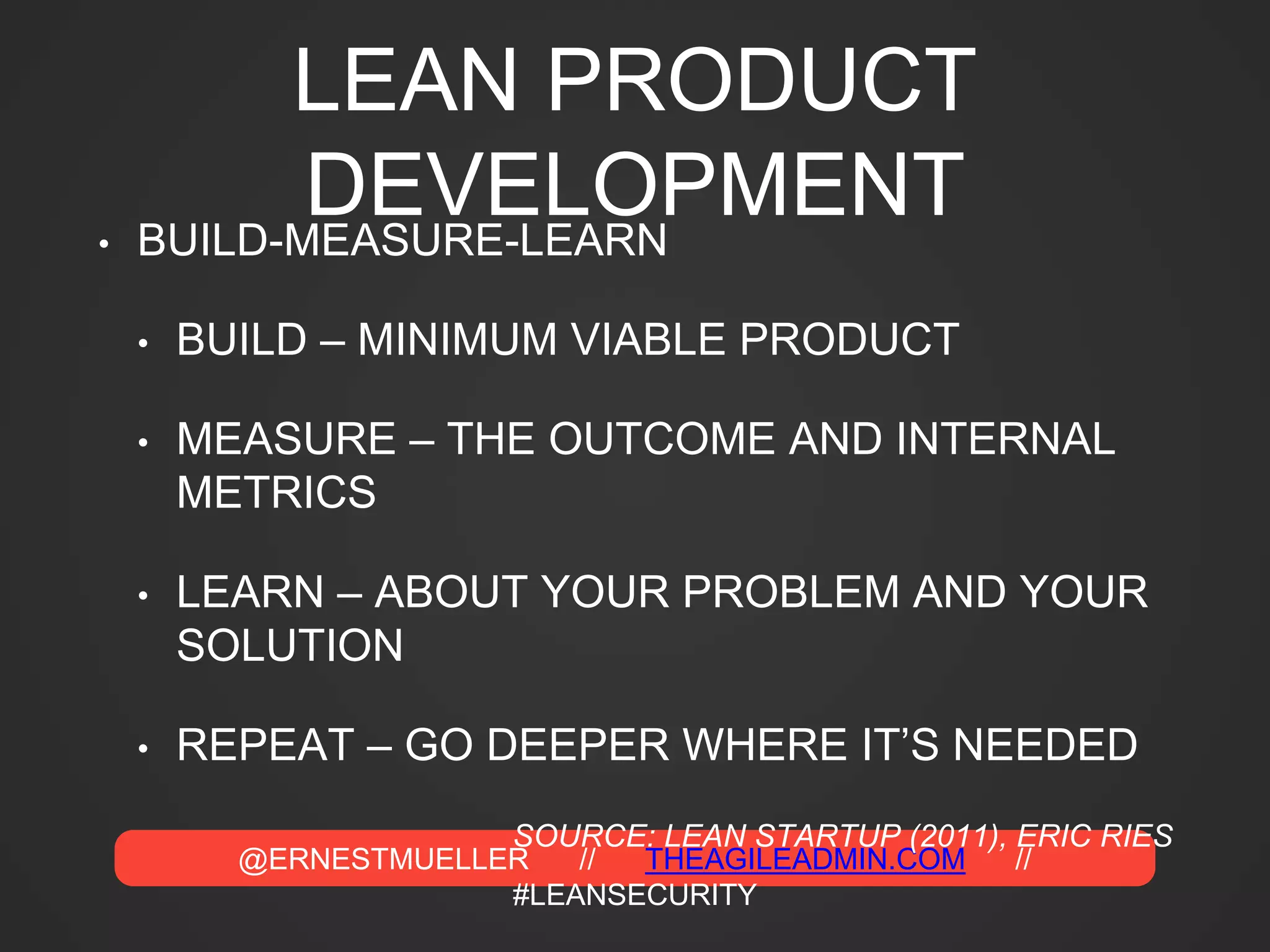 @ERNESTMUELLER // THEAGILEADMIN.COM //
#LEANSECURITY
LEAN PRODUCT
DEVELOPMENT• BUILD-MEASURE-LEARN
• BUILD – MINIMUM VIABLE PRODUCT
• MEASURE – THE OUTCOME AND INTERNAL
METRICS
• LEARN – ABOUT YOUR PROBLEM AND YOUR
SOLUTION
• REPEAT – GO DEEPER WHERE IT’S NEEDED
SOURCE: LEAN STARTUP (2011), ERIC RIES
 