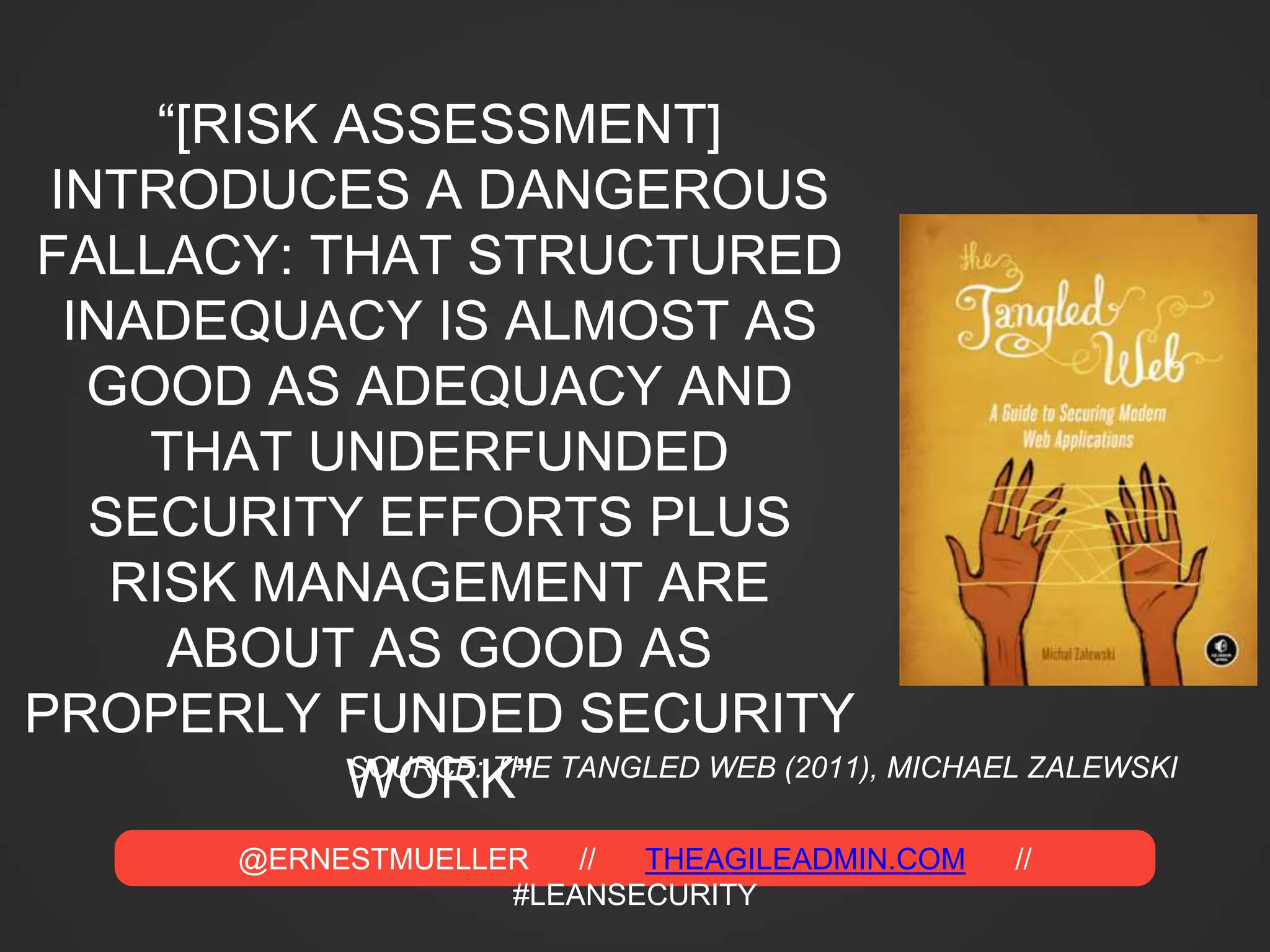 @ERNESTMUELLER // THEAGILEADMIN.COM //
#LEANSECURITY
“[RISK ASSESSMENT]
INTRODUCES A DANGEROUS
FALLACY: THAT STRUCTURED
INADEQUACY IS ALMOST AS
GOOD AS ADEQUACY AND
THAT UNDERFUNDED
SECURITY EFFORTS PLUS
RISK MANAGEMENT ARE
ABOUT AS GOOD AS
PROPERLY FUNDED SECURITY
WORK”SOURCE: THE TANGLED WEB (2011), MICHAEL ZALEWSKI
 