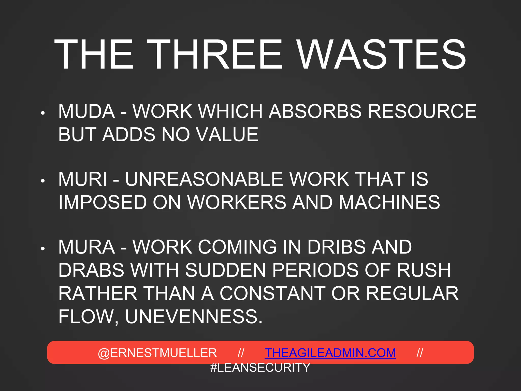 @ERNESTMUELLER // THEAGILEADMIN.COM //
#LEANSECURITY
THE THREE WASTES
• MUDA - WORK WHICH ABSORBS RESOURCE
BUT ADDS NO VALUE
• MURI - UNREASONABLE WORK THAT IS
IMPOSED ON WORKERS AND MACHINES
• MURA - WORK COMING IN DRIBS AND
DRABS WITH SUDDEN PERIODS OF RUSH
RATHER THAN A CONSTANT OR REGULAR
FLOW, UNEVENNESS.
 