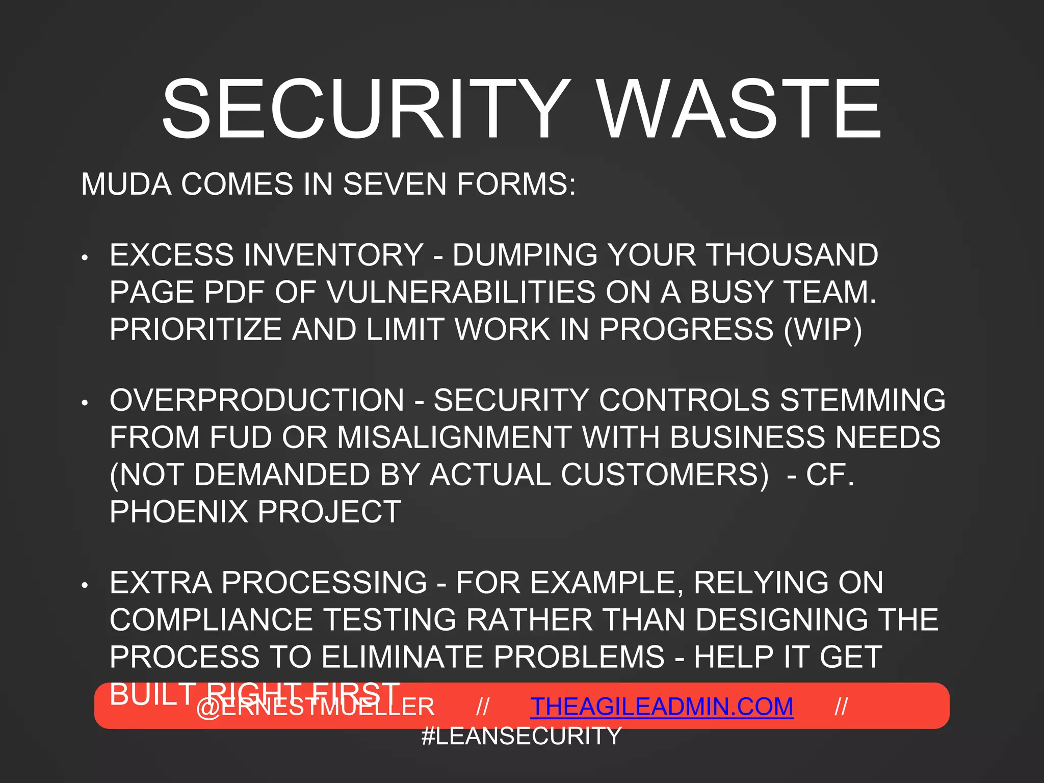 @ERNESTMUELLER // THEAGILEADMIN.COM //
#LEANSECURITY
SECURITY WASTE
MUDA COMES IN SEVEN FORMS:
• EXCESS INVENTORY - DUMPING YOUR THOUSAND
PAGE PDF OF VULNERABILITIES ON A BUSY TEAM.
PRIORITIZE AND LIMIT WORK IN PROGRESS (WIP)
• OVERPRODUCTION - SECURITY CONTROLS STEMMING
FROM FUD OR MISALIGNMENT WITH BUSINESS NEEDS
(NOT DEMANDED BY ACTUAL CUSTOMERS) - CF.
PHOENIX PROJECT
• EXTRA PROCESSING - FOR EXAMPLE, RELYING ON
COMPLIANCE TESTING RATHER THAN DESIGNING THE
PROCESS TO ELIMINATE PROBLEMS - HELP IT GET
BUILT RIGHT FIRST
 