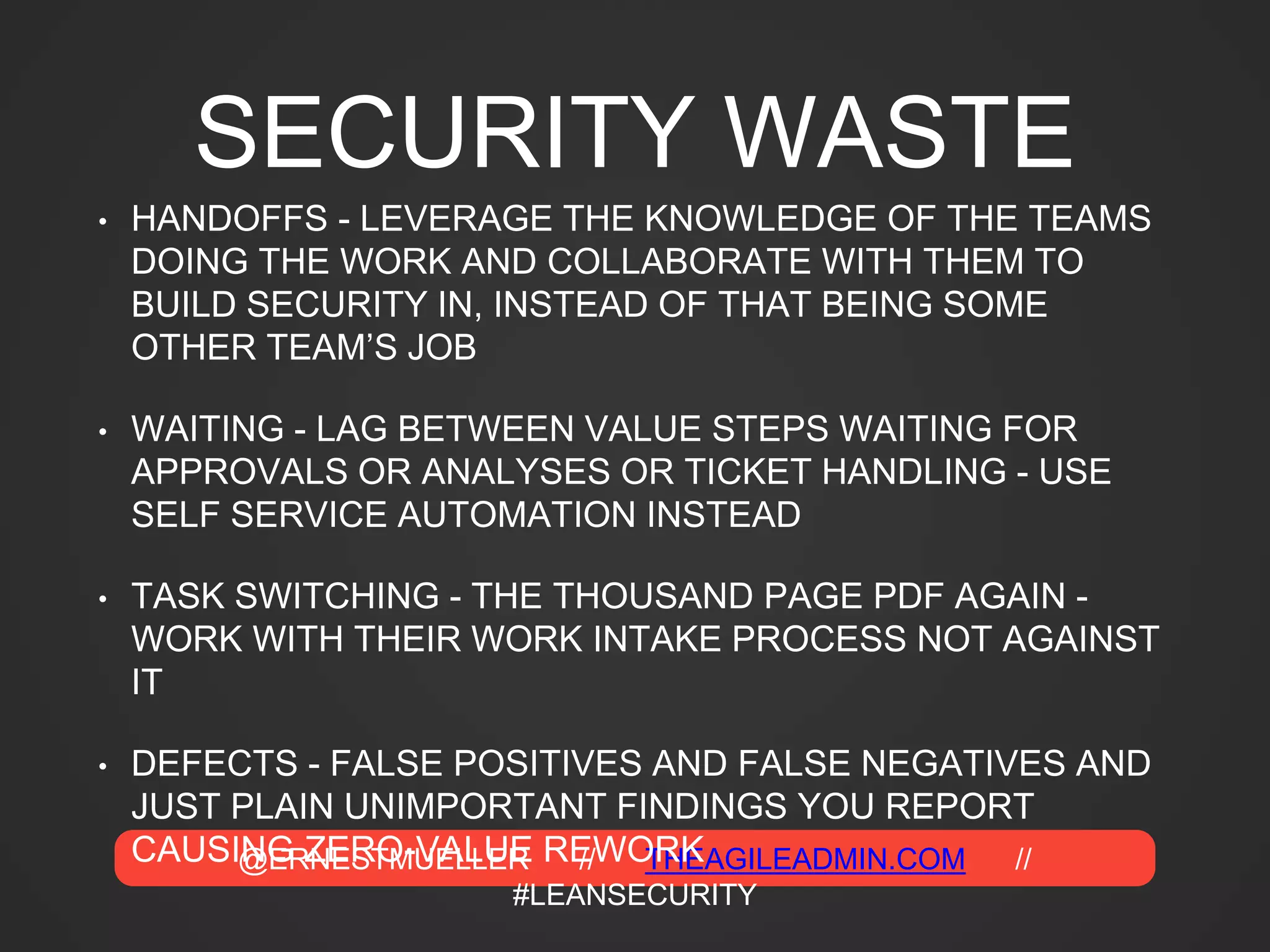 @ERNESTMUELLER // THEAGILEADMIN.COM //
#LEANSECURITY
SECURITY WASTE
• HANDOFFS - LEVERAGE THE KNOWLEDGE OF THE TEAMS
DOING THE WORK AND COLLABORATE WITH THEM TO
BUILD SECURITY IN, INSTEAD OF THAT BEING SOME
OTHER TEAM’S JOB
• WAITING - LAG BETWEEN VALUE STEPS WAITING FOR
APPROVALS OR ANALYSES OR TICKET HANDLING - USE
SELF SERVICE AUTOMATION INSTEAD
• TASK SWITCHING - THE THOUSAND PAGE PDF AGAIN -
WORK WITH THEIR WORK INTAKE PROCESS NOT AGAINST
IT
• DEFECTS - FALSE POSITIVES AND FALSE NEGATIVES AND
JUST PLAIN UNIMPORTANT FINDINGS YOU REPORT
CAUSING ZERO-VALUE REWORK
 