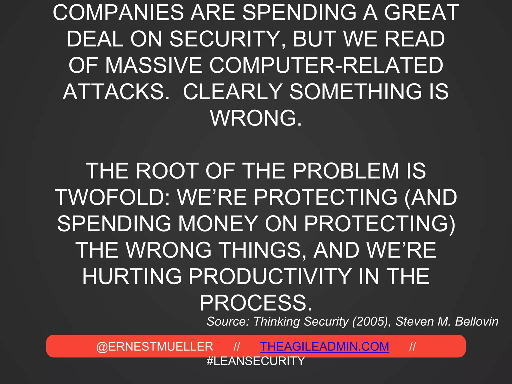 @ERNESTMUELLER // THEAGILEADMIN.COM //
#LEANSECURITY
COMPANIES ARE SPENDING A GREAT
DEAL ON SECURITY, BUT WE READ
OF MASSIVE COMPUTER-RELATED
ATTACKS. CLEARLY SOMETHING IS
WRONG.
THE ROOT OF THE PROBLEM IS
TWOFOLD: WE’RE PROTECTING (AND
SPENDING MONEY ON PROTECTING)
THE WRONG THINGS, AND WE’RE
HURTING PRODUCTIVITY IN THE
PROCESS.
Source: Thinking Security (2005), Steven M. Bellovin
 