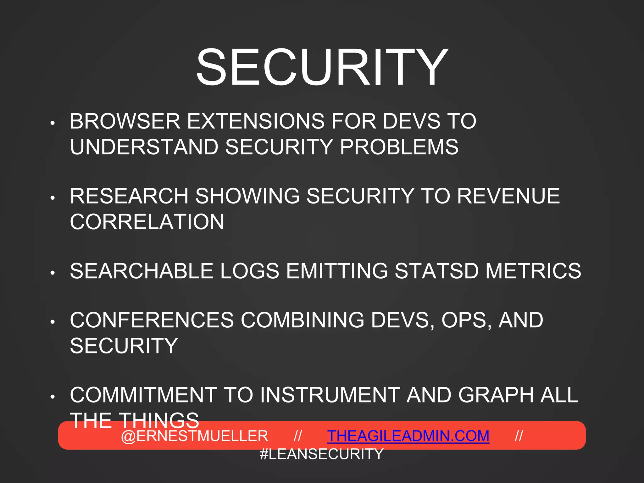 @ERNESTMUELLER // THEAGILEADMIN.COM //
#LEANSECURITY
SECURITY
• BROWSER EXTENSIONS FOR DEVS TO
UNDERSTAND SECURITY PROBLEMS
• RESEARCH SHOWING SECURITY TO REVENUE
CORRELATION
• SEARCHABLE LOGS EMITTING STATSD METRICS
• CONFERENCES COMBINING DEVS, OPS, AND
SECURITY
• COMMITMENT TO INSTRUMENT AND GRAPH ALL
THE THINGS
 