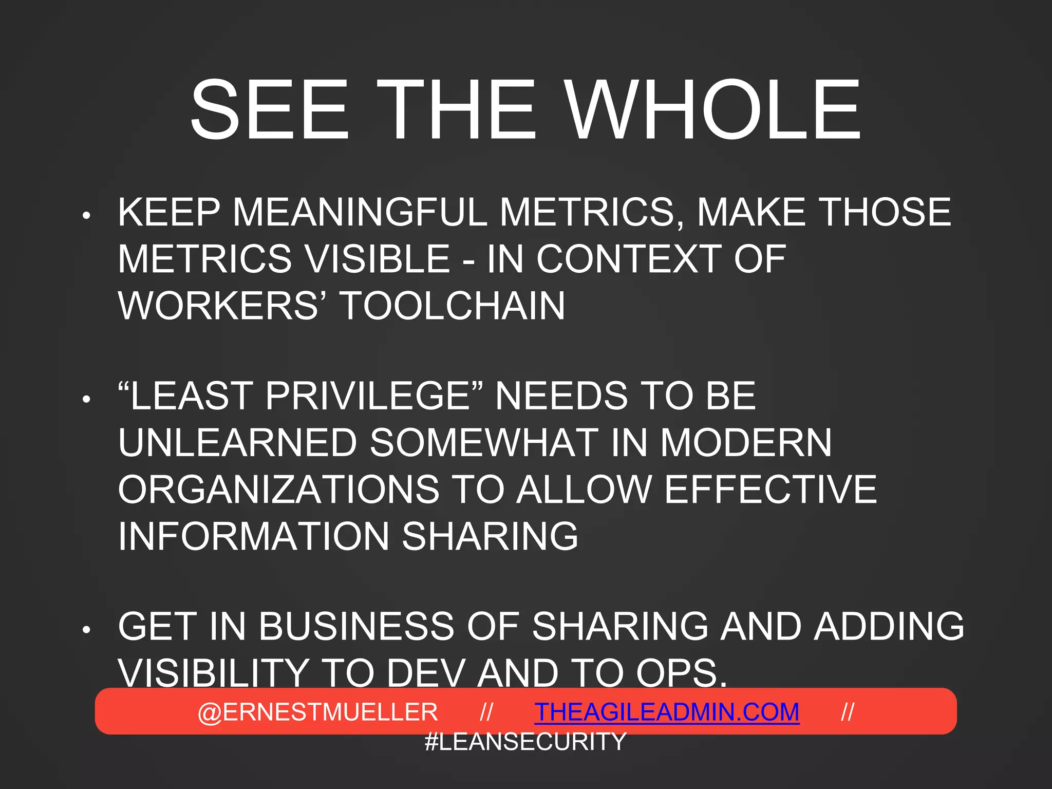 @ERNESTMUELLER // THEAGILEADMIN.COM //
#LEANSECURITY
SEE THE WHOLE
• KEEP MEANINGFUL METRICS, MAKE THOSE
METRICS VISIBLE - IN CONTEXT OF
WORKERS’ TOOLCHAIN
• “LEAST PRIVILEGE” NEEDS TO BE
UNLEARNED SOMEWHAT IN MODERN
ORGANIZATIONS TO ALLOW EFFECTIVE
INFORMATION SHARING
• GET IN BUSINESS OF SHARING AND ADDING
VISIBILITY TO DEV AND TO OPS.
 
