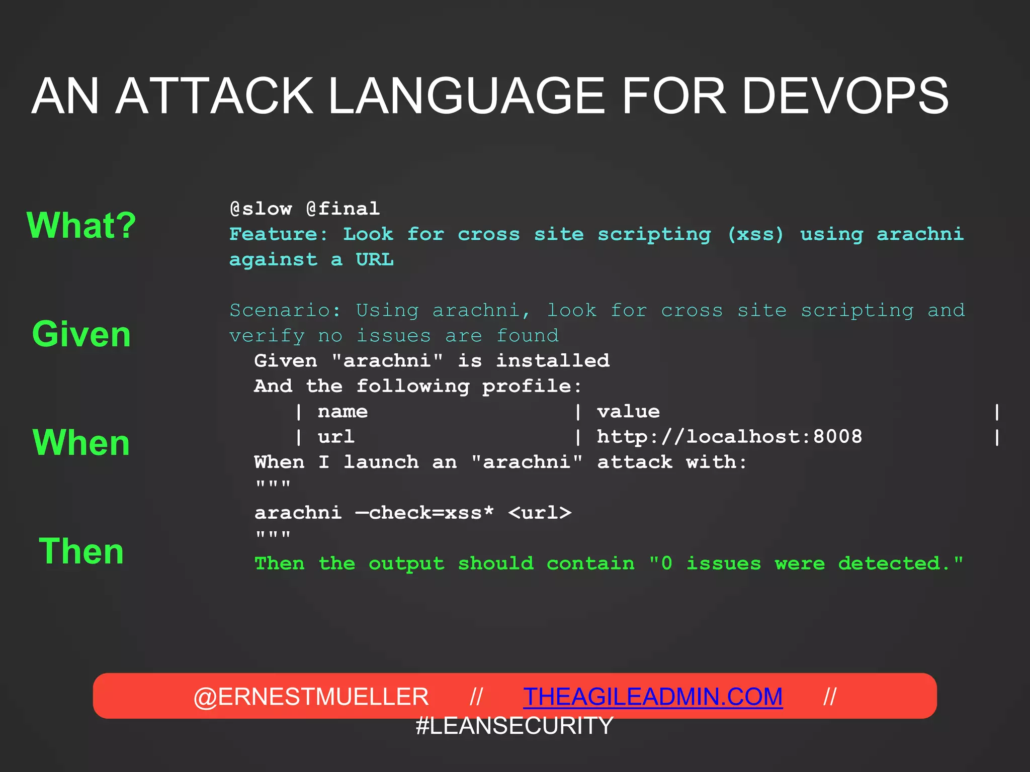 @ERNESTMUELLER // THEAGILEADMIN.COM //
#LEANSECURITY
@slow @final
Feature: Look for cross site scripting (xss) using arachni
against a URL
Scenario: Using arachni, look for cross site scripting and
verify no issues are found
Given "arachni" is installed
And the following profile:
| name | value |
| url | http://localhost:8008 |
When I launch an "arachni" attack with:
"""
arachni —check=xss* <url>
"""
Then the output should contain "0 issues were detected."
Given
When
Then
What?
AN ATTACK LANGUAGE FOR DEVOPS
 