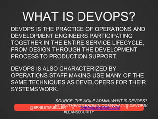 @ERNESTMUELLER // THEAGILEADMIN.COM //
#LEANSECURITY
WHAT IS DEVOPS?
DEVOPS IS THE PRACTICE OF OPERATIONS AND
DEVELOPMENT ENGINEERS PARTICIPATING
TOGETHER IN THE ENTIRE SERVICE LIFECYCLE,
FROM DESIGN THROUGH THE DEVELOPMENT
PROCESS TO PRODUCTION SUPPORT.
DEVOPS IS ALSO CHARACTERIZED BY
OPERATIONS STAFF MAKING USE MANY OF THE
SAME TECHNIQUES AS DEVELOPERS FOR THEIR
SYSTEMS WORK.
SOURCE: THE AGILE ADMIN: WHAT IS DEVOPS?
HTTP://THEAGILEADMIN.COM/WHAT-IS-DEVOPS/
 