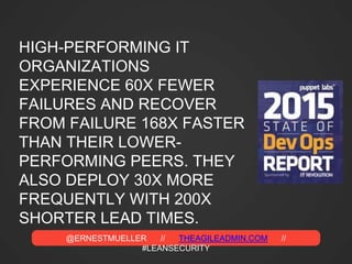 @ERNESTMUELLER // THEAGILEADMIN.COM //
#LEANSECURITY
HIGH-PERFORMING IT
ORGANIZATIONS
EXPERIENCE 60X FEWER
FAILURES AND RECOVER
FROM FAILURE 168X FASTER
THAN THEIR LOWER-
PERFORMING PEERS. THEY
ALSO DEPLOY 30X MORE
FREQUENTLY WITH 200X
SHORTER LEAD TIMES.
 