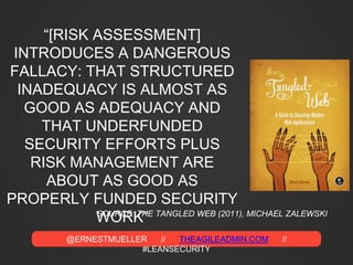 @ERNESTMUELLER // THEAGILEADMIN.COM //
#LEANSECURITY
“[RISK ASSESSMENT]
INTRODUCES A DANGEROUS
FALLACY: THAT STRUCTURED
INADEQUACY IS ALMOST AS
GOOD AS ADEQUACY AND
THAT UNDERFUNDED
SECURITY EFFORTS PLUS
RISK MANAGEMENT ARE
ABOUT AS GOOD AS
PROPERLY FUNDED SECURITY
WORK”SOURCE: THE TANGLED WEB (2011), MICHAEL ZALEWSKI
 