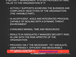 @ERNESTMUELLER // THEAGILEADMIN.COM //
#LEANSECURITY
A SECURITY MANAGEMENT SYSTEM PROVIDES OPTIMAL
VALUE TO THE ORGANIZATION IF IT:
• ACTIVELY SUPPORTS ACHIEVING THE BUSINESS AND
COMPLIANCE OBJECTIVES OF THE ORGANIZATION
(THE VARIABLE PART)
• IS AN EFFICIENT, AGILE AND INTEGRATED PROCESS,
CAPABLE OF DEALING WITH A DYNAMIC THREAT
ENVIRONMENT
• CONSUMES MINIMAL TIME AND RESOURCES
• RESULTS IN ADEQUATELY MANAGED SECURITY RISK,
IN LINE WITH THE RISK APPETITE OF THE
ORGANIZATION
• PROVIDES ONLY THE NECESSARY, YET ADEQUATE,
USER FRIENDLY, EFFICIENT AND MEASURABLE
SECURITY CONTROLS
SOURCE: JOHAN BAKKER, LEAN SECURITY MANAGEMENT WHITE PAPER
 