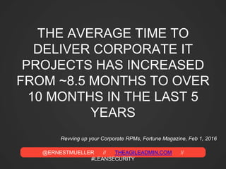 @ERNESTMUELLER // THEAGILEADMIN.COM //
#LEANSECURITY
THE AVERAGE TIME TO
DELIVER CORPORATE IT
PROJECTS HAS INCREASED
FROM ~8.5 MONTHS TO OVER
10 MONTHS IN THE LAST 5
YEARS
Revving up your Corporate RPMs, Fortune Magazine, Feb 1, 2016
 