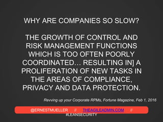@ERNESTMUELLER // THEAGILEADMIN.COM //
#LEANSECURITY
WHY ARE COMPANIES SO SLOW?
THE GROWTH OF CONTROL AND
RISK MANAGEMENT FUNCTIONS
WHICH IS TOO OFTEN POORLY
COORDINATED… RESULTING IN] A
PROLIFERATION OF NEW TASKS IN
THE AREAS OF COMPLIANCE,
PRIVACY AND DATA PROTECTION.
Revving up your Corporate RPMs, Fortune Magazine, Feb 1, 2016
 