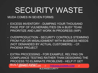 @ERNESTMUELLER // THEAGILEADMIN.COM //
#LEANSECURITY
SECURITY WASTE
MUDA COMES IN SEVEN FORMS:
• EXCESS INVENTORY - DUMPING YOUR THOUSAND
PAGE PDF OF VULNERABILITIES ON A BUSY TEAM.
PRIORITIZE AND LIMIT WORK IN PROGRESS (WIP)
• OVERPRODUCTION - SECURITY CONTROLS STEMMING
FROM FUD OR MISALIGNMENT WITH BUSINESS NEEDS
(NOT DEMANDED BY ACTUAL CUSTOMERS) - CF.
PHOENIX PROJECT
• EXTRA PROCESSING - FOR EXAMPLE, RELYING ON
COMPLIANCE TESTING RATHER THAN DESIGNING THE
PROCESS TO ELIMINATE PROBLEMS - HELP IT GET
BUILT RIGHT FIRST
 