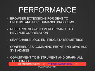 @ERNESTMUELLER // THEAGILEADMIN.COM //
#LEANSECURITY
PERFORMANCE
• BROWSER EXTENSIONS FOR DEVS TO
UNDERSTAND PERFORMANCE PROBLEMS
• RESEARCH SHOWING PERFORMANCE TO
REVENUE CORRELATION
• SEARCHABLE LOGS EMITTING STATSD METRICS
• CONFERENCES COMBINING FRONT END DEVS AND
SYS ADMINS
• COMMITMENT TO INSTRUMENT AND GRAPH ALL
THE THINGS
 