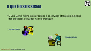 O QUE É O SEIS SIGMA 
• O Seis Sigma melhora os produtos e os serviços através da melhoria 
dos processos utilizados na sua produção. 
OPERACIONAIS 
XII WORKSHOP LEAN BEST PRACTICES 
TRANSACIONAIS 
 