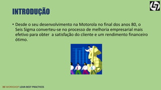 INTRODUÇÃO 
• Desde o seu desenvolvimento na Motorola no final dos anos 80, o 
Seis Sigma converteu-se no processo de melhoria empresarial mais 
efetivo para obter a satisfação do cliente e um rendimento financeiro 
ótimo. 
XII WORKSHOP LEAN BEST PRACTICES 
 