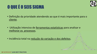 O QUE É O SEIS SIGMA 
• Definição da prioridade atendendo ao que é mais importante para o 
cliente. 
• Utilização intensiva de ferramentas estatísticas para analisar e 
melhorar os processos. 
• Incidência total na redução da variação e dos defeitos. 
XII WORKSHOP LEAN BEST PRACTICES 
 