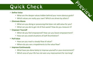 • Define Value
• What are the deeper values hidden behind your more obvious goals?
• Which values are really your own? Which are driven by others?
• Eliminate Waste
• What are you doing or possessing that does not add value for you?
• What can you do to get rid of that waste? How do you measure it?
• Empower Yourself
• When do you feel empowered? How can you boost empowerment?
• How can you avoid situations of (self-)humiliation?
• Pull Value
• How can you reach a steady flow of value?
• Where do you see a impediments to the value flow?
• Improve Continuously
• What have you done lately to improve yourself or your environment?
• Which area of your life has not seen any improvement for too long?
 