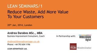 LEAN SEMINARS/1
Reduce Waste, Add More Value
To Your Customers
20th Jan, 2014, London

Andrea Darabos MSc., MBA
Business Improvement Consultant, Coach

Andrea@leanadvantage.co.uk
Phone: +44 793 604 1196
LEAN ADVANTAGE Ltd.

In Partnership with:

 
