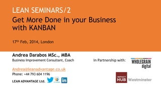 LEAN SEMINARS/2
Get More Done in your Business
with KANBAN
17th Feb, 2014, London

Andrea Darabos MSc., MBA
Business Improvement Consultant, Coach

Andrea@leanadvantage.co.uk
Phone: +44 793 604 1196
LEAN ADVANTAGE Ltd.

In Partnership with:

 