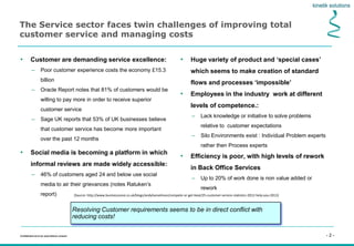- 2 -Confidential not to be used without consent
The Service sector faces twin challenges of improving total
customer service and managing costs
• Customer are demanding service excellence:
– Poor customer experience costs the economy £15.3
billion
– Oracle Report notes that 81% of customers would be
willing to pay more in order to receive superior
customer service
– Sage UK reports that 53% of UK businesses believe
that customer service has become more important
over the past 12 months
• Huge variety of product and ‘special cases’
which seems to make creation of standard
flows and processes ‘impossible’
• Employees in the industry work at different
levels of competence.:
– Lack knowledge or initiative to solve problems
relative to customer expectations
– Silo Environments exist : Individual Problem experts
rather then Process experts
• Efficiency is poor, with high levels of rework
in Back Office Services
– Up to 20% of work done is non value added or
rework
Resolving Customer requirements seems to be in direct conflict with
reducing costs!
• Social media is becoming a platform in which
informal reviews are made widely accessible:
– 46% of customers aged 24 and below use social
media to air their grievances (notes Ratuken’s
report) (Source: http://www.businesszone.co.uk/blogs/andyhanselman/compete-or-get-beat/25-customer-service-statistics-2012-help-you-2013)
 
