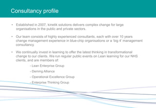 Consultancy profile
• Established in 2007, kinetik solutions delivers complex change for large
organisations in the public and private sectors.
• Our team consists of highly experienced consultants, each with over 10 years
change management experience in blue-chip organisations or a ‘big 4’ management
consultancy.
• We continually invest in learning to offer the latest thinking in transformational
change to our clients. We run regular public events on Lean learning for our NHS
clients, and are members of:
- Lean Enterprise Group
- Deming Alliance
- Enterprise Thinking Group
- Operational Excellence Group
 
